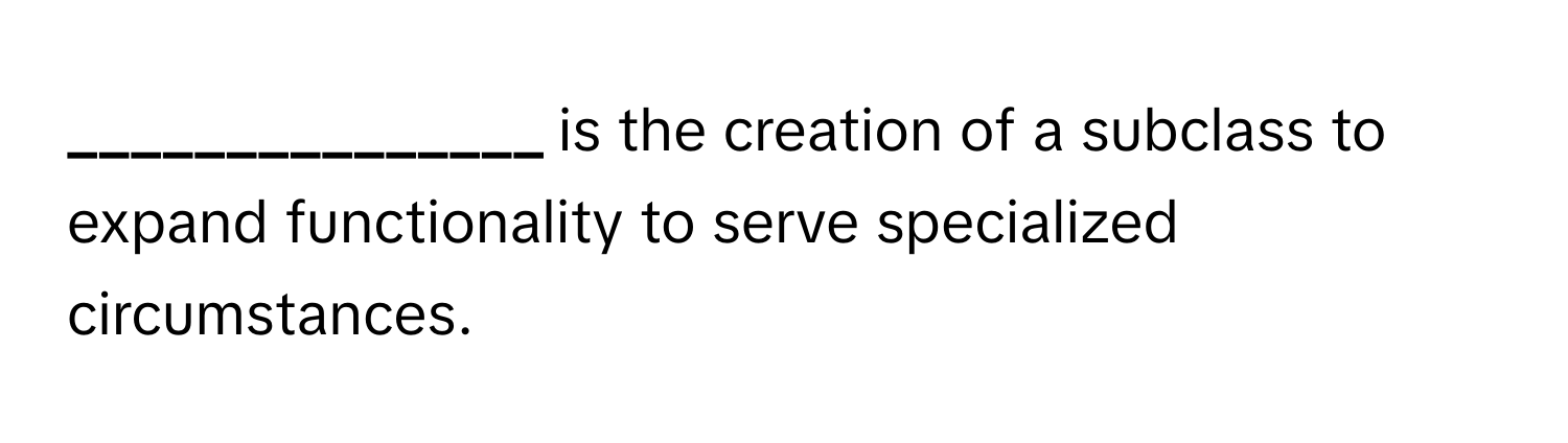 is the creation of a subclass to expand functionality to serve specialized circumstances.