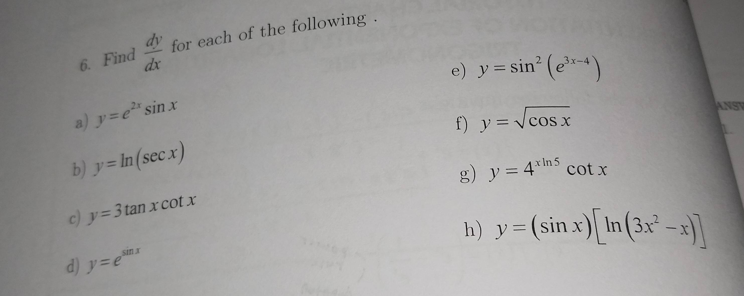 Find  dy/dx  for each of the following . 
e) y=sin^2(e^(3x-4))
a) y=e^(2x)sin x y=sqrt(cos x)
ANST 
f) 
b) y=ln (sec x)
g) y=4^(xln 5)cot x
c) y=3tan xcot x
h) y=(sin x)[ln (3x^2-x)]
d) y=e^(sin x)