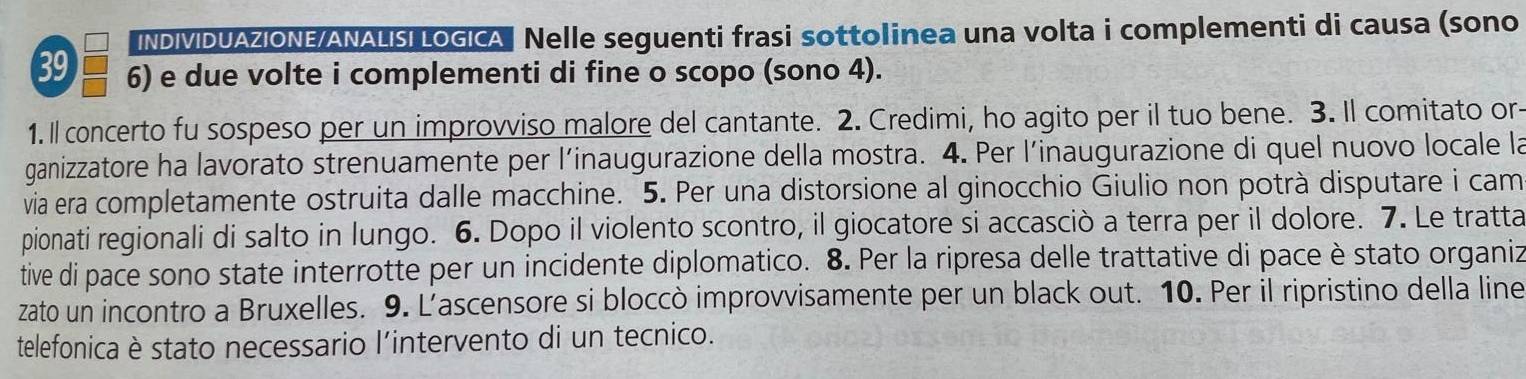 INDIVIDUAZIONE/ANALISI LOGICA Nelle seguenti frasi sottolinea una volta i complementi di causa (sono
39 6) e due volte i complementi di fine o scopo (sono 4). 
1. ll concerto fu sospeso per un improvviso malore del cantante. 2. Credimi, ho agito per il tuo bene. 3. Il comitato or- 
ganizzatore ha lavorato strenuamente per l’inaugurazione della mostra. 4. Per l’inaugurazione di quel nuovo locale la 
via era completamente ostruita dalle macchine. 5. Per una distorsione al ginocchio Giulio non potrà disputare i cam 
pionati regionali di salto in lungo. 6. Dopo il violento scontro, il giocatore si accasciò a terra per il dolore. 7. Le tratta 
tive di pace sono state interrotte per un incidente diplomatico. 8. Per la ripresa delle trattative di pace è stato organiz 
zato un incontro a Bruxelles. 9. L’ascensore si bloccò improvvisamente per un black out. 10. Per il ripristino della line 
telefonica è stato necessario l’intervento di un tecnico.