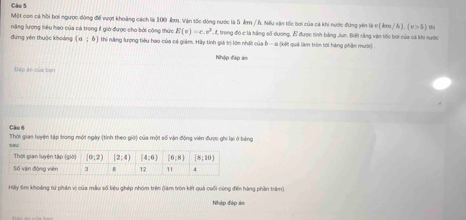 Một con cá hồi bơi ngược dòng để vượt khoảng cách là 100 km. Vận tốc dòng nước là 5 km / h. Nếu vận tốc bơi của cá khi nước đứng yên là v(km/h).(v>5) thì
năng lượng tiêu hao của cá trong t giờ được cho bởi công thức E(v)=c.v^3 t, trong đó c là hằng số dương, E được tính bằng Jun. Biết rằng vận tốc bơi của cá khi nước
đứng yên thuộc khoảng (a;b) thì năng lượng tiêu hao của cá giảm. Hãy tính giá trị lớn nhất của b — α (kết quả làm tròn tới hàng phần mười) .
Nhập đáp án
Đáp án của bạn
Câu 6
Thời gian luyện tập trong một ngày (tính theo giờ) của một số vận động viên được ghi lại ở bảng
sau:
Hãy tìm khoảng tứ phân vị của mẫu số liệu ghép nhóm trên (làm tròn kết quả cuối cùng đến hàng phần trăm).
Nhập đáp án
D á n ản của h an