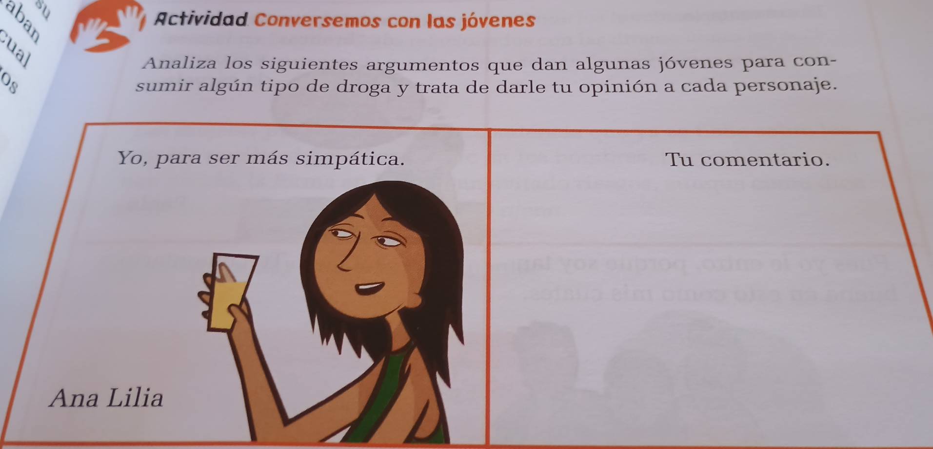 su 
3 
Actividad Conversemos con las jóvenes 
Analiza los siguientes argumentos que dan algunas jóvenes para con- 
sumir algún tipo de droga y trata de darle tu opinión a cada personaje. 
Yo, para ser más simpática. Tu comentario. 
Ana Lilia