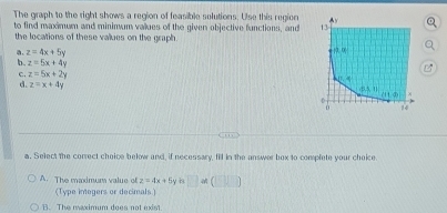 The graph to the right shows a region of feasible solutions. Use this region
to find maximum and mininum values of the given objective functions, and 
the locations of these vaues on the graph.
a. z=4x+5y
b. z=5x+4y
c. z=5x+2y
d. z=x+4y
a. Select the correct choice below and, if necessary, fill in the answer box to complete your choice.
A. The madmum value of z=4x+5y □ an(□ ,□ )
(Type inegers or decimals)
B. The maximum does not exist