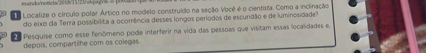 mundo/noticia/2018/11/23/utqiagvik- o- povdo qu 
Localize o círculo polar Ártico no modelo construído na seção Você é o cientista. Como a inclinação 
do eixo da Terra possibilita a ocorrência desses longos períodos de escuridão e de luminosidade? 
2 Pesquise como esse fenômeno pode interferir na vida das pessoas que visitam essas localidades e, 
depois, compartilhe com os colegas.