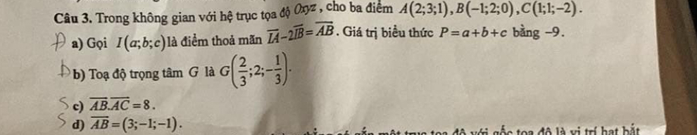 Trong không gian với hệ trục tọa độ Oxyz , cho ba điểm A(2;3;1), B(-1;2;0), C(1;1;-2). 
a) Gọi I(a;b;c) là điểm thoả mãn overline IA-2overline IB=overline AB. Giá trị biểu thức P=a+b+c bàng -9.
b) Toạ độ trọng tâm G là G( 2/3 ;2;- 1/3 ).
c) overline AB.overline AC=8.
d) overline AB=(3;-1;-1). to a đô là vị trí hạt bắt