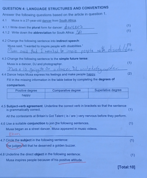 LANGUAGE STRUCTURES AND CONVENTIONS 
Answer the following questions based on the article in question 1. 
4.1 Musa is a 27 -year-old dancer from South Africa. 
4.1.1 Write down the plural form for dancer:_ (1) 
4.1.2 Write down the abbreviation for South Africa:_ (1) 
4.2 Change the following sentence into indirect speech: 
Musa said, "I wanted to inspire people with disabilities." (1) 
_ 
4.3 Change the following sentence to the simple future tense: 
Musa is a dancer, DJ and photographer. (1) 
_ 
4.4 Dance helps Musa express his feelings and make people happy. (2) 
Fill in the missing information in the table below by completing the degrees of 
comparison. 
4.5 Subject-verb agreement. Underline the correct verb in brackets so that the sentence 
is grammatically correct. (1) 
All the contestants at Britain's Got Talent ( is / are ) very nervous before they perform. 
4.6 Use a suitable conjunction to join the following sentences. 
(1) 
Musa began as a street dancer. Musa appeared in music videos. 
_ 
4.7 Circle the subject in the following sentence: (1) 
The judges felt that he deserved a golden buzzer. 
4.8 Underline the direct object in the following sentence: (1) 
Musa inspires people because of his positive attitude. 
[Total:10]