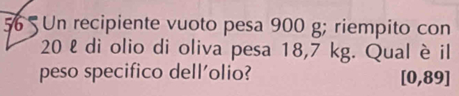 Un recipiente vuoto pesa 900 g; riempito con
20 ℓ di olio di oliva pesa 18,7 kg. Qual è il 
peso specifico dell'olio? [0,89]