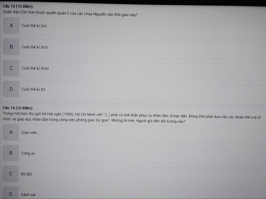 Quần đảo Côn Sơn thuộc quyền quản lí của các chúa Nguyễn vào thời gian nào?
A Cuối thế kỉ XVI
B Cuối thế kỉ XVII
C Cuối thế kỉ XVIII
D . Cuối thế kỉ XV
Câu 14 (10 điểm):
Trong một bức thư gửi tới Hội nghị (1950), Hồ Chí Minh viết " [...] phải có tinh thần phục vụ nhân dân, là bạn dân. Đồng thời phải dựa vào các đoàn thế mà tố
chức và giáo dục nhân dân trong công việc phòng gian trừ gian". Những lời trên, Người gửi đến đối tượng nào?
A Giáo viên
B Công an
C Bộ đội
D Cảnh sát