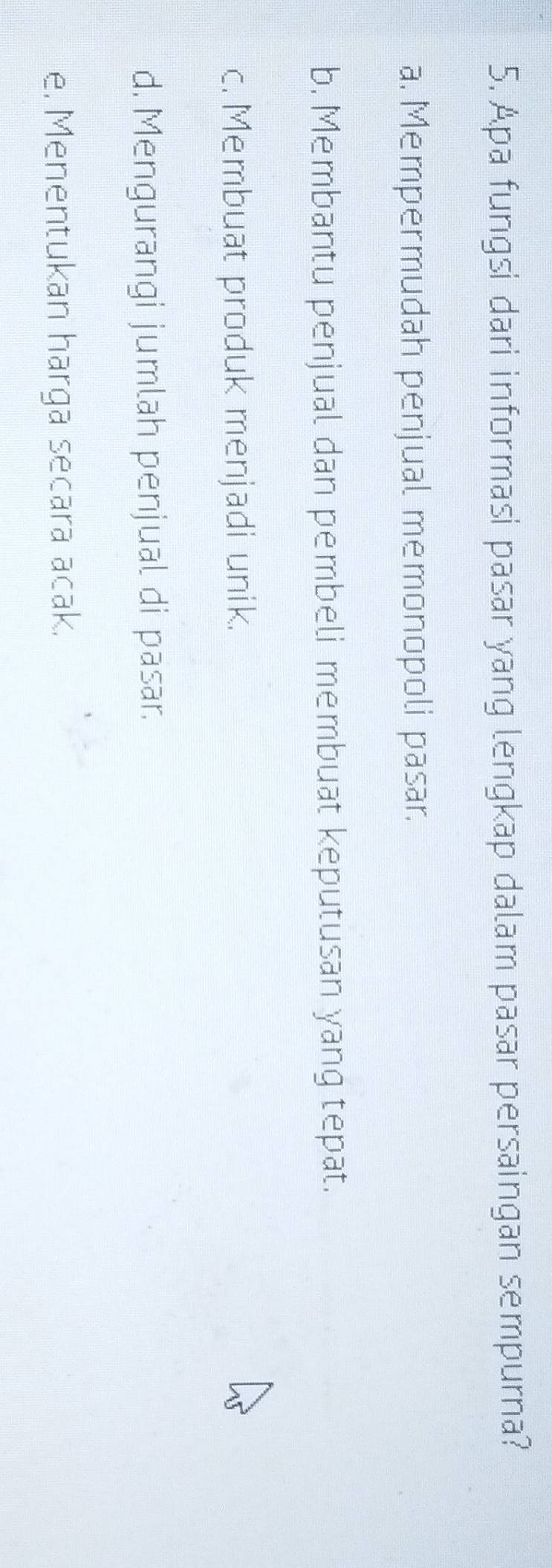 Apa fungsi dari informasi pasar yang lengkap dalam pasar persaingan sempurna?
a. Mempermudah penjual memonopoli pasar.
b. Membantu penjual dan pembeli membuat keputusan yang tepat.
c. Membuat produk menjadi unik.
d. Mengurangi jumlah penjual di pasar.
e, Menentukan harga secara acak.