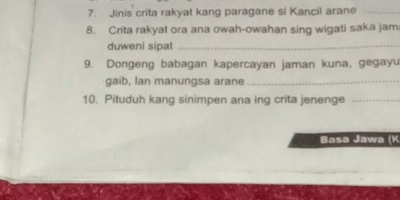 Jinis crita rakyat kang paragane si Kancil arane_ 
8. Crita rakyat ora ana owah-owahan sing wigati saka jam 
duweni sipat_ 
9. Dongeng babagan kapercayan jaman kuna, gegayu 
gaib, lan manungsa arane_ 
10. Pituduh kang sinimpen ana ing crita jenenge_ 
Basa Jawa (K