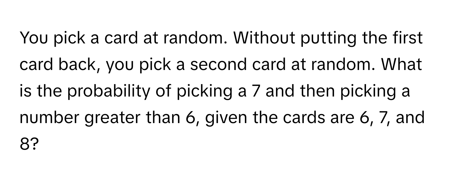 You pick a card at random. Without putting the first card back, you pick a second card at random. What is the probability of picking a 7 and then picking a number greater than 6, given the cards are 6, 7, and 8?