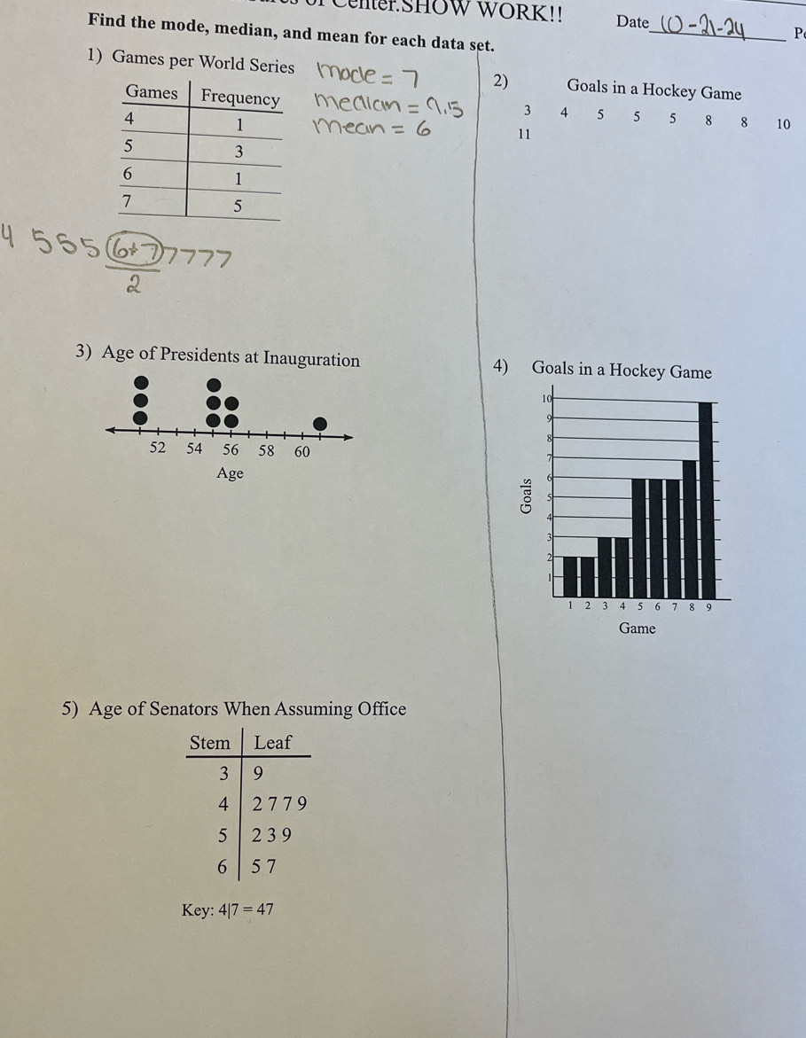 CMer SHOW WORK!! Date 
_P 
Find the mode, median, and mean for each data set. 
1) Games per World Series 2) Goals in a Hockey Game
3 4 5 5 5 8 8 10
11
3) Age of Presidents at Inauguration 4) 
5) Age of Senators When Assuming Office 
Key: 4|7=47