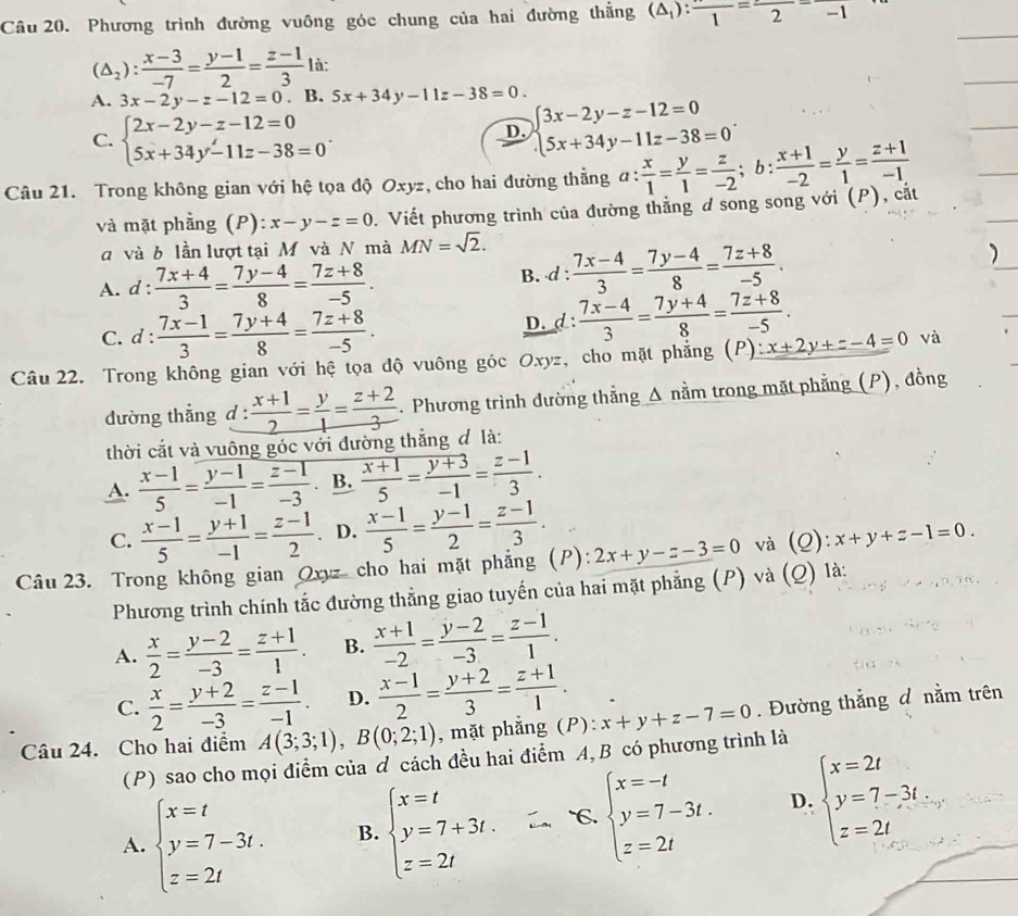 Phương trình đường vuông góc chung của hai đường thắng (△ _1):frac 1=frac 2=frac -1
(△ _2): (x-3)/-7 = (y-1)/2 = (z-1)/3  là:
A. 3x-2y-z-12=0 、 B. 5x+34y-11z-38=0.
C. beginarrayl 2x-2y-z-12=0 5x+34y-11z-38=0endarray. .
D. beginarrayl 3x-2y-z-12=0 5x+34y-11z-38=0endarray. .
Câu 21. Trong không gian với hệ tọa độ Oxyz, cho hai đường thằng a: x/1 = y/1 = z/-2 ;b: (x+1)/-2 = y/1 = (z+1)/-1 
và mặt phầng (P) x-y-z=0. Viết phương trình của đường thằng ơ song song với (P), cắt
d và b lần lượt tại M và N mà MN=sqrt(2).
A. d :  (7x+4)/3 = (7y-4)/8 = (7z+8)/-5 . B. d :  (7x-4)/3 = (7y-4)/8 = (7z+8)/-5 .
C. d :  (7x-1)/3 = (7y+4)/8 = (7z+8)/-5 . D. d :  (7x-4)/3 = (7y+4)/8 = (7z+8)/-5 .
Câu 22. Trong không gian với hệ tọa độ vuông góc Oxyz, cho mặt phẳng (P) ∵ x+2y+z-4=0 và
đường thẳng d :  (x+1)/2 = y/1 = (z+2)/3 . Phương trình đường thẳng Δ nằm trong mặt phẳng (P), đồng
thời cắt và vuông góc với đường thắng đ là:
A.  (x-1)/5 = (y-1)/-1 = (z-1)/-3 . B.  (x+1)/5 = (y+3)/-1 = (z-1)/3 .
C.  (x-1)/5 = (y+1)/-1 = (z-1)/2  D.  (x-1)/5 = (y-1)/2 = (z-1)/3 .
Câu 23. Trong không gian Oxyz cho hai mặt phẳng (P): 2x+y-z-3=0 và (Q):x+y+z-1=0.
Phương trình chính tắc đường thẳng giao tuyến của hai mặt phẳng (P) và (Q) là:
A.  x/2 = (y-2)/-3 = (z+1)/1 . B.  (x+1)/-2 = (y-2)/-3 = (z-1)/1 .
C.  x/2 = (y+2)/-3 = (z-1)/-1 . D.  (x-1)/2 = (y+2)/3 = (z+1)/1 .
Câu 24. Cho hai điểm A(3;3;1),B(0;2;1) , mặt phẳng (P): x+y+z-7=0. Đường thắng đ nằm trên
(P) sao cho mọi điểm của ơ cách đều hai điểm A, B có phương trình là
A. beginarrayl x=t y=7-3t. z=2tendarray. B. beginarrayl x=t y=7+3t. z=2tendarray. `C. beginarrayl x=-t y=7-3t. z=2tendarray. D. beginarrayl x=2t y=7-3t. z=2tendarray.