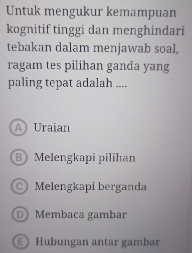 Untuk mengukur kemampuan
kognitif tinggi dan menghindari
tebakan dalam menjawab soal,
ragam tes pilihan ganda yang
paling tepat adalah ....
A Uraian
B Melengkapi pilihan
Melengkapi berganda
D Membaca gambar
E Hubungan antar gambar