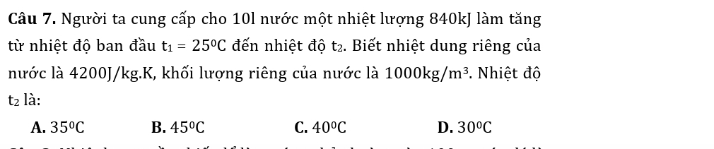 Người ta cung cấp cho 10l nước một nhiệt lượng 840kJ làm tăng
từ nhiệt độ ban đầu t_1=25^0C đến nhiệt độ t_2. Biết nhiệt dung riêng của
nước là 4200J/kg. K, khối lượng riêng của nước là 1000kg/m^3. Nhiệt độ
t_2 là:
A. 35°C B. 45°C C. 40°C D. 30^oC