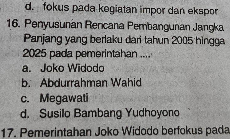 d. fokus pada kegiatan impor dan ekspor
16. Penyusunan Rencana Pembangunan Jangka
Panjang yang berlaku dari tahun 2005 hingga
2025 pada pemerintahan ....
a. Joko Widodo
b. Abdurrahman Wahid
c. Megawati
d. Susilo Bambang Yudhoyono
17. Pemerintahan Joko Widodo berfokus pada