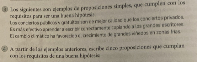 ③ Los siguientes son ejemplos de proposiciones simples, que cumplen con los 
requisitos para ser una buena hipótesis. 
Los conciertos públicos y gratuitos son de mejor calidad que los conciertos privados. 
Es más efectivo aprender a escribir correctamente copiando a los grandes escritores. 
El cambio climático ha favorecido el crecimiento de grandes viñedos en zonas frías. 
④ A partir de los ejemplos anteriores, escribe cinco proposiciones que cumplan 
con los requisitos de una buena hipótesis: