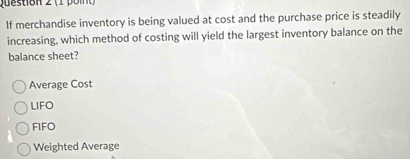 If merchandise inventory is being valued at cost and the purchase price is steadily
increasing, which method of costing will yield the largest inventory balance on the
balance sheet?
Average Cost
LIFO
FIFO
Weighted Average