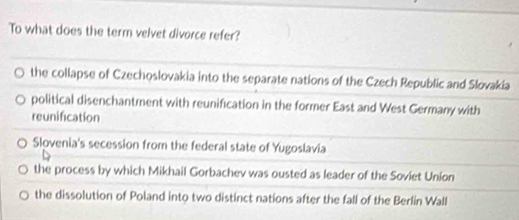 To what does the term velvet divorce refer?
the collapse of Czechoslovakia into the separate nations of the Czech Republic and Slovakia
political disenchantment with reunification in the former East and West Germany with
reunification
Slovenia's secession from the federal state of Yugoslavia
the process by which Mikhail Gorbachev was ousted as leader of the Soviet Union
the dissolution of Poland into two distinct nations after the fall of the Berlin Wall