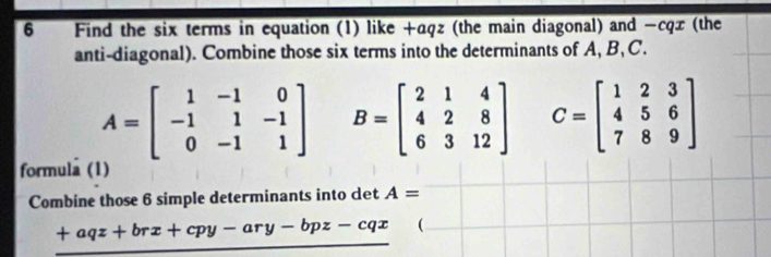 Find the six terms in equation (1) like +aqz (the main diagonal) and −cqx (the 
anti-diagonal). Combine those six terms into the determinants of A, B, C.
A=beginbmatrix 1&-1&0 -1&1&-1 0&-1&1endbmatrix B=beginbmatrix 2&1&4 4&2&8 6&3&12endbmatrix C=beginbmatrix 1&2&3 4&5&6 7&8&9endbmatrix
formula (1) 
Combine those 6 simple determinants into det A=
+aqz+brx+cpy-ary-bpz-cqx (