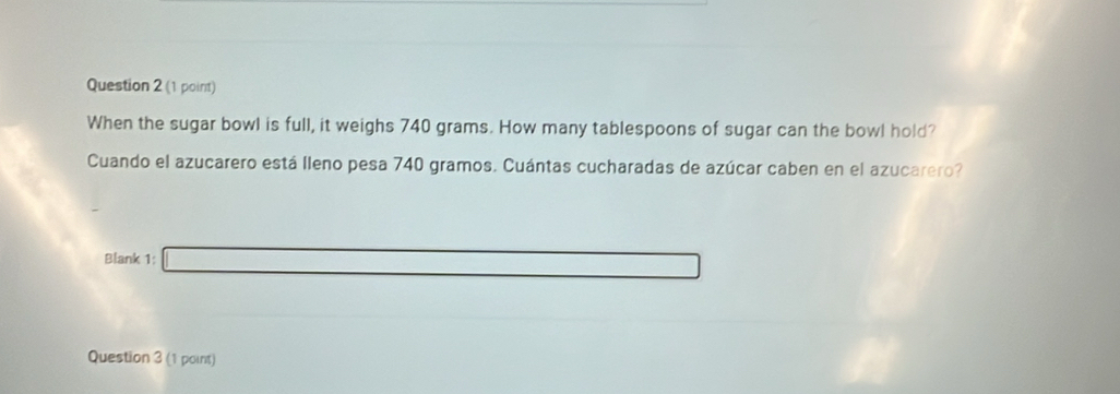 When the sugar bowl is full, it weighs 740 grams. How many tablespoons of sugar can the bowl hold? 
Cuando el azucarero está lleno pesa 740 gramos. Cuántas cucharadas de azúcar caben en el azucarero? 
Blank 1: □ 
Question 3 (1 point)