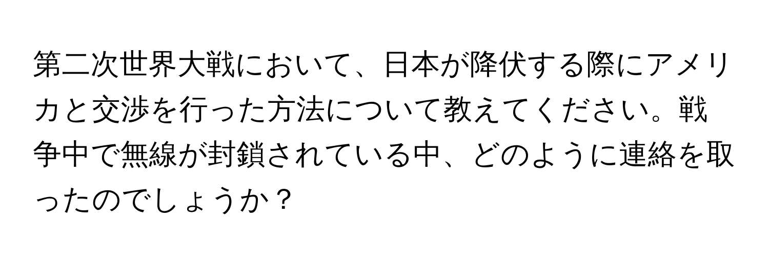 第二次世界大戦において、日本が降伏する際にアメリカと交渉を行った方法について教えてください。戦争中で無線が封鎖されている中、どのように連絡を取ったのでしょうか？