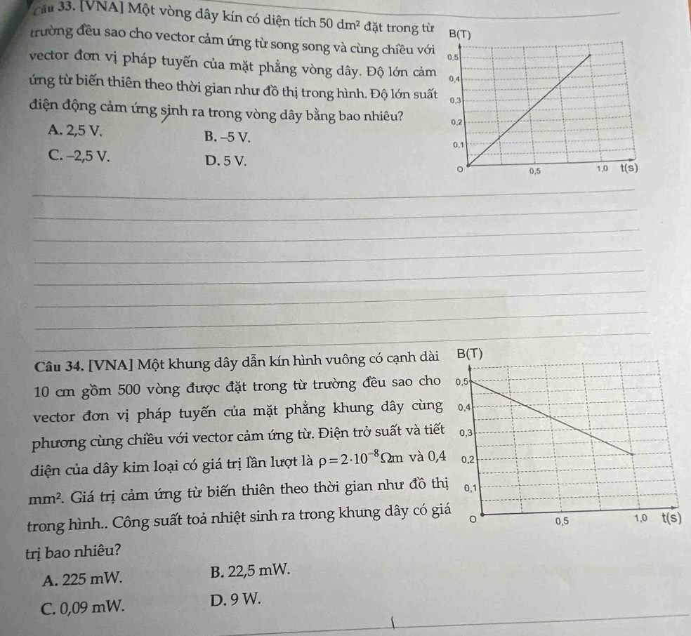 cầu 33. [VNA] Một vòng dây kín có diện tích 50dm^2 đặt trong từ
trường đều sao cho vector cảm ứng từ song song và cùng chiều với
vector đơn vị pháp tuyến của mặt phẳng vòng dây. Độ lớn cảm
ứng từ biến thiên theo thời gian như đồ thị trong hình. Độ lớn suấ
điện động cảm ứng sinh ra trong vòng dây bằng bao nhiêu?
A. 2,5 V. B. -5 V.
C. -2,5 V. D. 5 V.
_
_
_
_
_
_
_
_
_
_
Câu 34. [VNA] Một khung dây dẫn kín hình vuông có cạnh dài
10 cm gồm 500 vòng được đặt trong từ trường đều sao cho
vector đơn vị pháp tuyến của mặt phẳng khung dây cùng
phương cùng chiều với vector cảm ứng từ. Điện trở suất và tiết
diện của dây kim loại có giá trị lần lượt là rho =2· 10^(-8)Omega m và 0,
mm^2 Giá trị cảm ứng từ biến thiên theo thời gian như đồ th
trong hình.. Công suất toả nhiệt sinh ra trong khung dây có gi
trị bao nhiêu?
A. 225 mW. B. 22,5 mW.
C. 0,09 mW. D. 9 W.