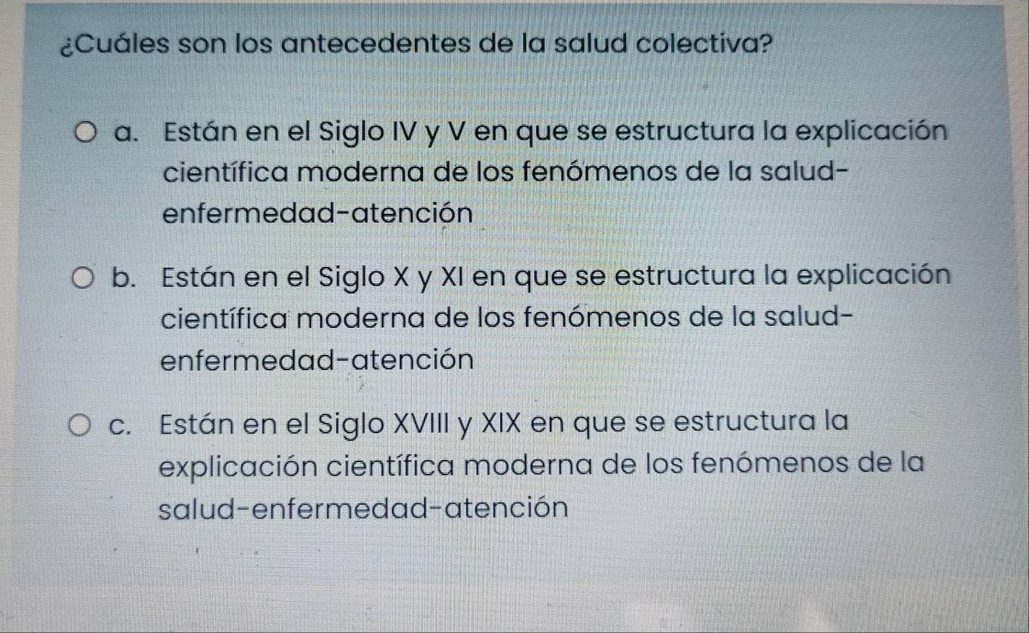 ¿Cuáles son los antecedentes de la salud colectiva?
a. Están en el Siglo IV y V en que se estructura la explicación
científica moderna de los fenómenos de la salud-
enfermedad-atención
b. Están en el Siglo X y XI en que se estructura la explicación
científica moderna de los fenómenos de la salud-
enfermedad-atención
c. Están en el Siglo XVIII y XIX en que se estructura la
explicación científica moderna de los fenómenos de la
salud-enfermedad-atención