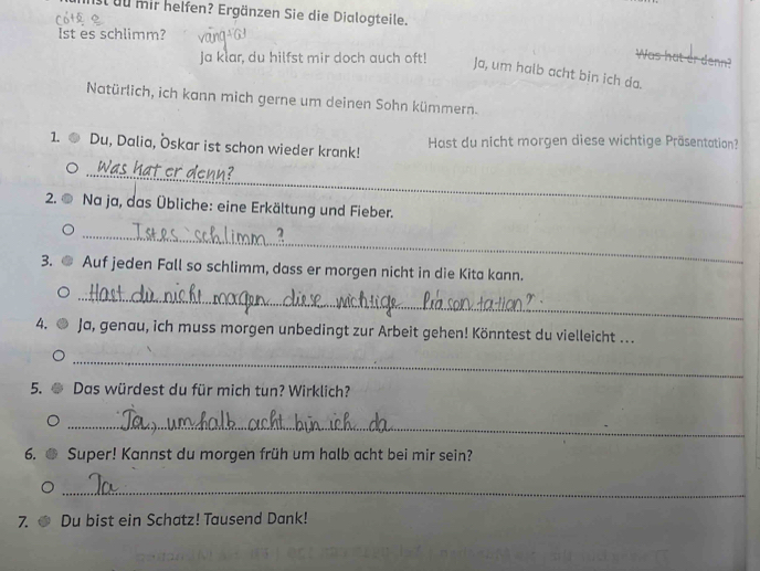 it uu mir helfen? Ergänzen Sie die Dialogteile. 
lst es schlimm? 
Ja klar, du hilfst mir doch auch oft! 
Was hat er denn? 
Ja, um halb acht bin ich da. 
Natürlich, ich kann mich gerne um deinen Sohn kümmern. 
1. Du, Dalia, Öskar ist schon wieder krank! Hast du nicht morgen diese wichtige Präsentation? 
_ 
2. ① * Na ja, das Übliche: eine Erkältung und Fieber. 
_ 
3. Auf jeden Fall so schlimm, dass er morgen nicht in die Kita kann. 
_ 
4. Ja, genau, ich muss morgen unbedingt zur Arbeit gehen! Könntest du vielleicht ... 
_ 
5. Das würdest du für mich tun? Wirklich? 
_ 
6. Super! Kannst du morgen früh um halb acht bei mir sein? 
_ 
7. Du bist ein Schatz! Tausend Dank!