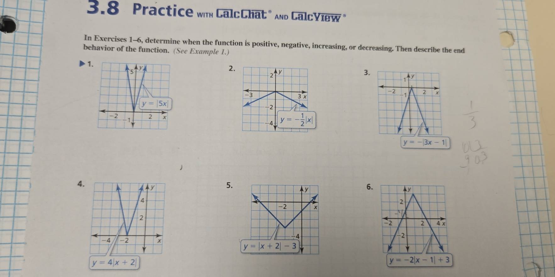 3.8 Practice wth CalcChat" And CalcYiew*
In Exercises 1-6, determine when the function is positive, negative, increasing, or decreasing. Then describe the end
behavior of the function. (See Example 1.)
1
2.
3.

y=-|3x-1|
4.
5.
6.
y=4|x+2|
y=-2|x-1|+3