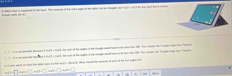 art 3 of 3
A tablet case is supported at the back. The measure of the slant angle of the tablet can be changed, but m∠ 2=m∠ 3 or any slant that is chosen.
Answer parts (a)--(c).
C. It is not possible because if m∠ 1=m∠ 5 , the sum of the angles in the triangle would have to be more than 180. This violates the Triangle Angle-Sum Theorem.
D. It is not possible because if m∠ 1=m∠ 5 , the sum of the angles in the triangle would have to be less than 180. This violates the Triangle Angle-Sum Theorem.
c. A user wants to slant the tablet case so that m∠ 1=2(m∠ 5). What should the measure of each of the five angles be
m∠ 1=□ , m∠ 2=□ , m∠ 3=□ , m∠ 4=□ , m∠ 5=□
x
C : ". (8,8) More