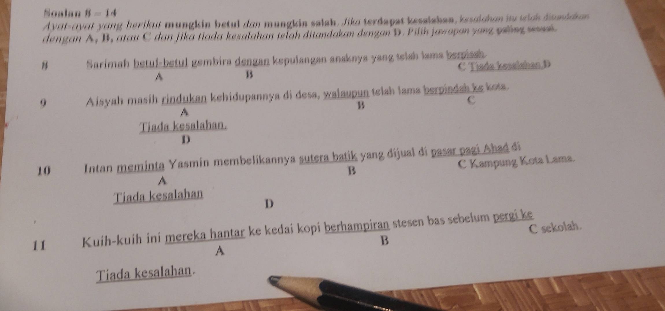 Soalan B=14
Ayɑt-ayɑt yong berikut müngkin betul den mungkin salah. Jike terdapat kesalahan, kesolchen itu tich dndck en
dengan A, B, atau C dan jika tiada kesalahan telah ditandakan denzan D. Pilih jawayan yang zưing sewai
Sarimah betul-betul gembira dengan kepulangan anaknya yang telsh lama berissh
B C Tiada kesalshan D
A
B
9
Aisyah masih rindukan kehidupannya di desa, walaupun telah lama berpindah ke kota.
B
c
A
Tiada kesalahan.
D
10 Intan meminta Yasmín membelikannya sutera batik yang dijual di pasar pagi Ahad di
B
C Kampung Kota Lama.
A
Tiada kesalahan
D
11 Kuih-kuih ini mereka hantar ke kedai kopi berhampiran stesen bas sebelum pergi ke
B C sekolah.
A
Tiada kesalahan.