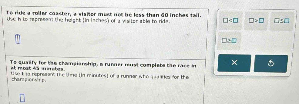 To ride a roller coaster, a visitor must not be less than 60 inches tall.
Use h to represent the height (in inches) of a visitor able to ride. □ >□ □ ≤ □
□
□ ≥ □
To qualify for the championship, a runner must complete the race in
×
at most 45 minutes.
Use t to represent the time (in minutes) of a runner who qualifies for the
championship.