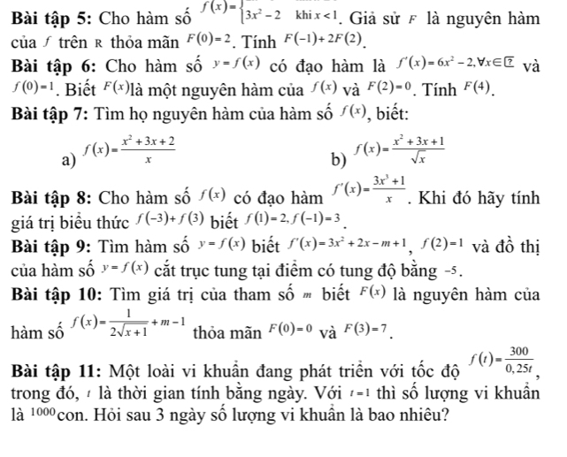 Bài tập 5: Cho hàm số f(x)=beginarrayl 3x^2-2khix<1endarray.. Giả sử F là nguyên hàm
của trên ê thỏa mãn F(0)=2. Tính F(-1)+2F(2).
Bài tập 6: Cho hàm số y=f(x) có đạo hàm là f'(x)=6x^2-2,forall x∈ ? và
f(0)=1. Biết F(x) là một nguyên hàm của f(x) và F(2)=0. Tính F(4).
Bài tập 7: Tìm họ nguyên hàm của hàm số f(x) , biết:
a) f(x)= (x^2+3x+2)/x 
b) f(x)= (x^2+3x+1)/sqrt(x) 
Bài tập 8: Cho hàm số f(x) có đạo hàm f'(x)= (3x^3+1)/x . Khi đó hãy tính
giá trị biểu thức f(-3)+f(3) biết f(1)=2,f(-1)=3
Bài tập 9: Tìm hàm số y=f(x) biết f'(x)=3x^2+2x-m+1,f(2)=1 và đồ thị
của hàm số y=f(x) cắt trục tung tại điểm có tung độ bằng -5.
Bài tập 10: Tìm giá trị của tham Shat Om biết F(x) là nguyên hàm của
hàm số f(x)= 1/2sqrt(x+1) +m-1 thỏa mãn F(0)=0 và F(3)=7.
Bài tập 11: Một loài vi khuần đang phát triển với tốc độ f(t)= 300/0,25t 
trong đó,  là thời gian tính bằng ngày. Với t=1 thì số lượng vi khuần
là ¹ºcon. Hỏi sau 3 ngày số lượng vi khuần là bao nhiêu?