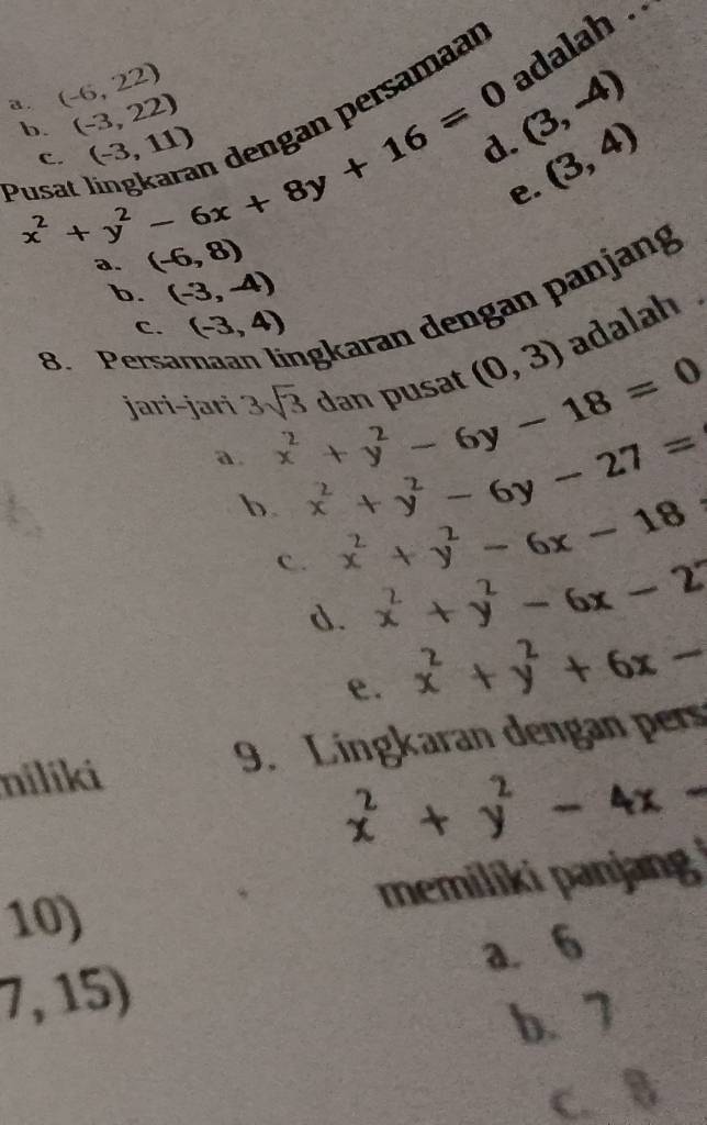 adalah .
a . (-6,22) (-3,22)
ersamaan
b.
(3,-4)
Pusa x^2+y^2-6x+8y+16=0 C. (-3,11)
(3,4)
e.
(-6,8)
b. (-3,-4)
8. Persar İgkaran dengan panjang
C. (-3,4)
jari-jari 3sqrt(3) x^2+y^2-6y-18=0 dan pusat (0,3) adalah .
a. x^2+y^2-6y-27=
b. x^2+y^2-6x-18
C. x^2+y^2-6x-2
d. x^2+y^2+6x-
e.
nilíki 9. Lingkaran dengan pers
x^2+y^2-4x-
memiliki panjang 
10)
7,15) a. 6
b. 7
C. 8