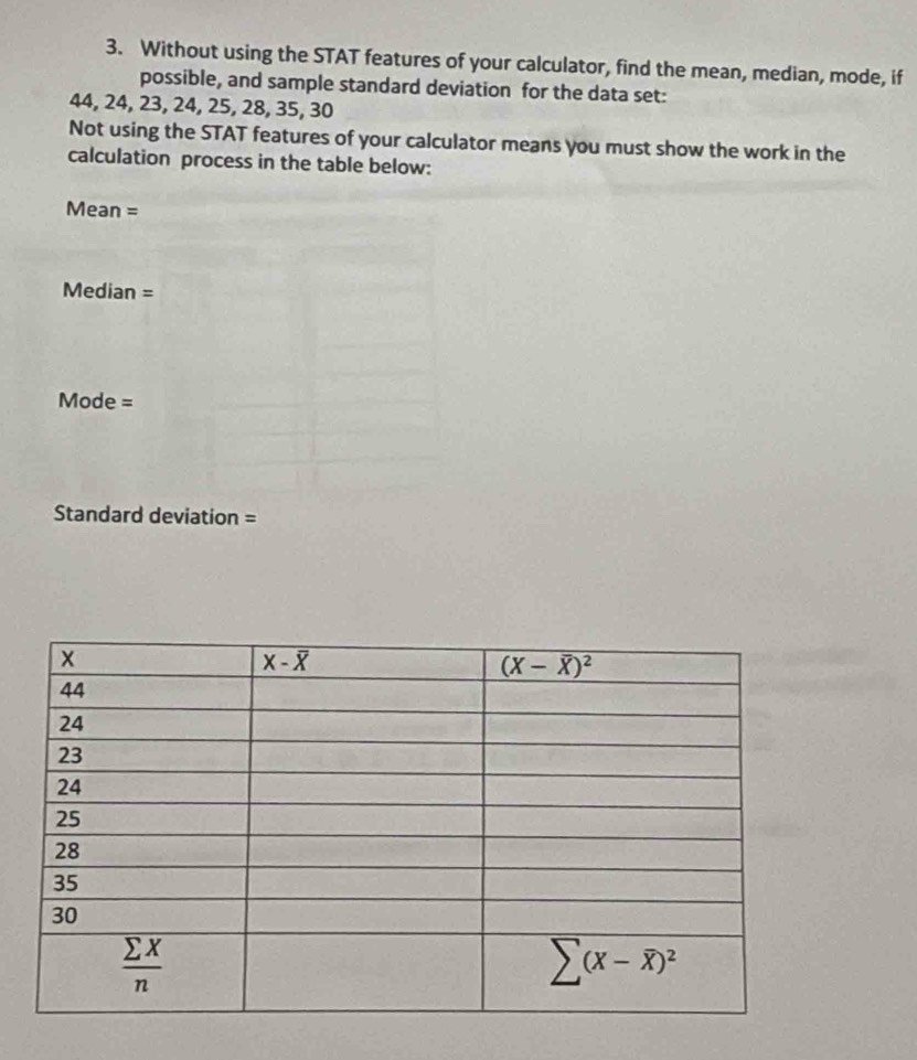 Without using the STAT features of your calculator, find the mean, median, mode, if
possible, and sample standard deviation for the data set:
44, 24, 23, 24, 25, 28, 35, 30
Not using the STAT features of your calculator means you must show the work in the
calculation process in the table below:
Mean =
Median=
Mode =
Standard deviation =