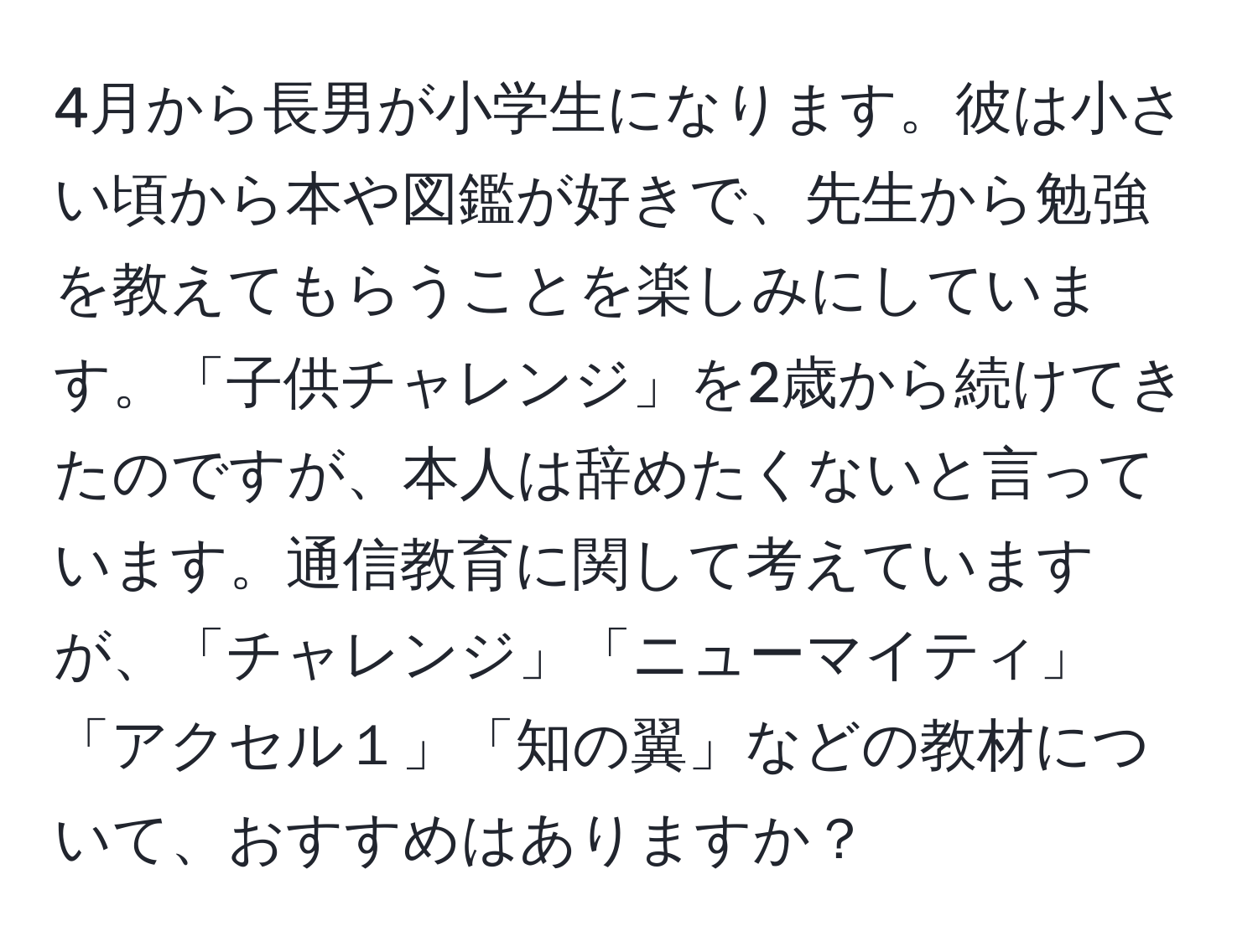 4月から長男が小学生になります。彼は小さい頃から本や図鑑が好きで、先生から勉強を教えてもらうことを楽しみにしています。「子供チャレンジ」を2歳から続けてきたのですが、本人は辞めたくないと言っています。通信教育に関して考えていますが、「チャレンジ」「ニューマイティ」「アクセル１」「知の翼」などの教材について、おすすめはありますか？