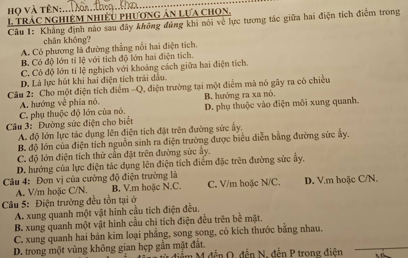 họ và tên:
I. TRÁC NGHIỆM NHIÊU phươnG ÁN Lựa ChọN.
Câu 1: Khẳng định nào sau đây không đúng khi nói về lực tương tác giữa hai điện tích điểm trong
chân không?
A. Có phương là đường thẳng nổi hai điện tích.
B. Có độ lớn tỉ lệ với tích độ lớn hai điện tích.
C. Có độ lớn tỉ lệ nghịch với khoảng cách giữa hai điện tích.
D. Là lực hút khi hai điện tích trái dầu.
Câu 2: Cho một điện tích điểm -Q, điện trường tại một điểm mà nó gây ra có chiều
A. hướng về phía nó. B. hướng ra xa nó.
C. phụ thuộc độ lớn của nó. D. phụ thuộc vào điện môi xung quanh.
Câu 3: Đường sức điện cho biết
A. độ lớn lực tác dụng lên điện tích đặt trên đường sức ấy.
B. độ lớn của điện tích nguồn sinh ra điện trường được biểu diễn bằng đường sức ấy.
C. độ lớn điện tích thử cần đặt trên đường sức ấy.
D. hướng của lực điện tác dụng lên điện tích điểm đặc trên đường sức ấy.
Câu 4: Đơn vị của cường độ điện trường là
A. V/m hoặc C/N. B. V.m hoặc N.C. C. V/m hoặc N/C. D. V.m hoặc C/N.
Câu 5: Điện trường đều tồn tại ở
A. xung quanh một vật hình cầu tích điện đều.
B. xung quanh một vật hình cầu chị tích điện đều trên bề mặt.
C. xung quanh hai bản kim loại phăng, song song, có kích thước bằng nhau.
D. trong một vùng không gian hẹp gần mặt đất.
điểm M đến O, đến N, đến P trong điện