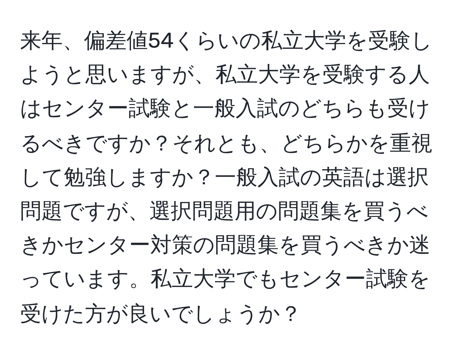 来年、偏差値54くらいの私立大学を受験しようと思いますが、私立大学を受験する人はセンター試験と一般入試のどちらも受けるべきですか？それとも、どちらかを重視して勉強しますか？一般入試の英語は選択問題ですが、選択問題用の問題集を買うべきかセンター対策の問題集を買うべきか迷っています。私立大学でもセンター試験を受けた方が良いでしょうか？