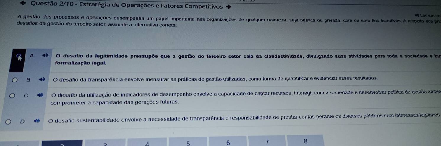 Questão 2/10 - Estratégia de Operações e Fatores Competitivos
4 Ler em vo
A gestão dos processos e operações desempenha um papel importante nas organizações de qualquer natureza, seja pública ou privada, com ou sem fins lucrativos. A respeito dos prim
desafios da gestão do terceiro setor, assinale a altemativa correta:
A - O desafio da legitimidade pressupõe que a gestão do terceiro setor saia da clandestinidade, divulgando suas atividades para toda a sociedade e bu
formalização legal.
B O desafio da transparência envolve mensurar as práticas de gestão utilizadas, como forma de quantificar e evidenciar esses resultados.
C 0 desafio da utilização de indicadores de desempenho envolve a capacidade de captar recursos, interagir com a sociedade e desenvolver política de gestão ambie
comprometer a capacidade das gerações futuras.
D O desafio sustentabilidade envolve a necessidade de transparência e responsabilidade de prestar contas perante os diversos públicos com interesses legítimos
5
6
7
8