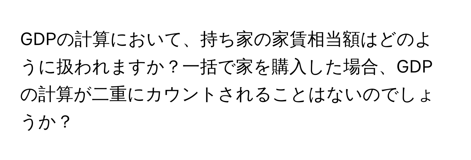 GDPの計算において、持ち家の家賃相当額はどのように扱われますか？一括で家を購入した場合、GDPの計算が二重にカウントされることはないのでしょうか？