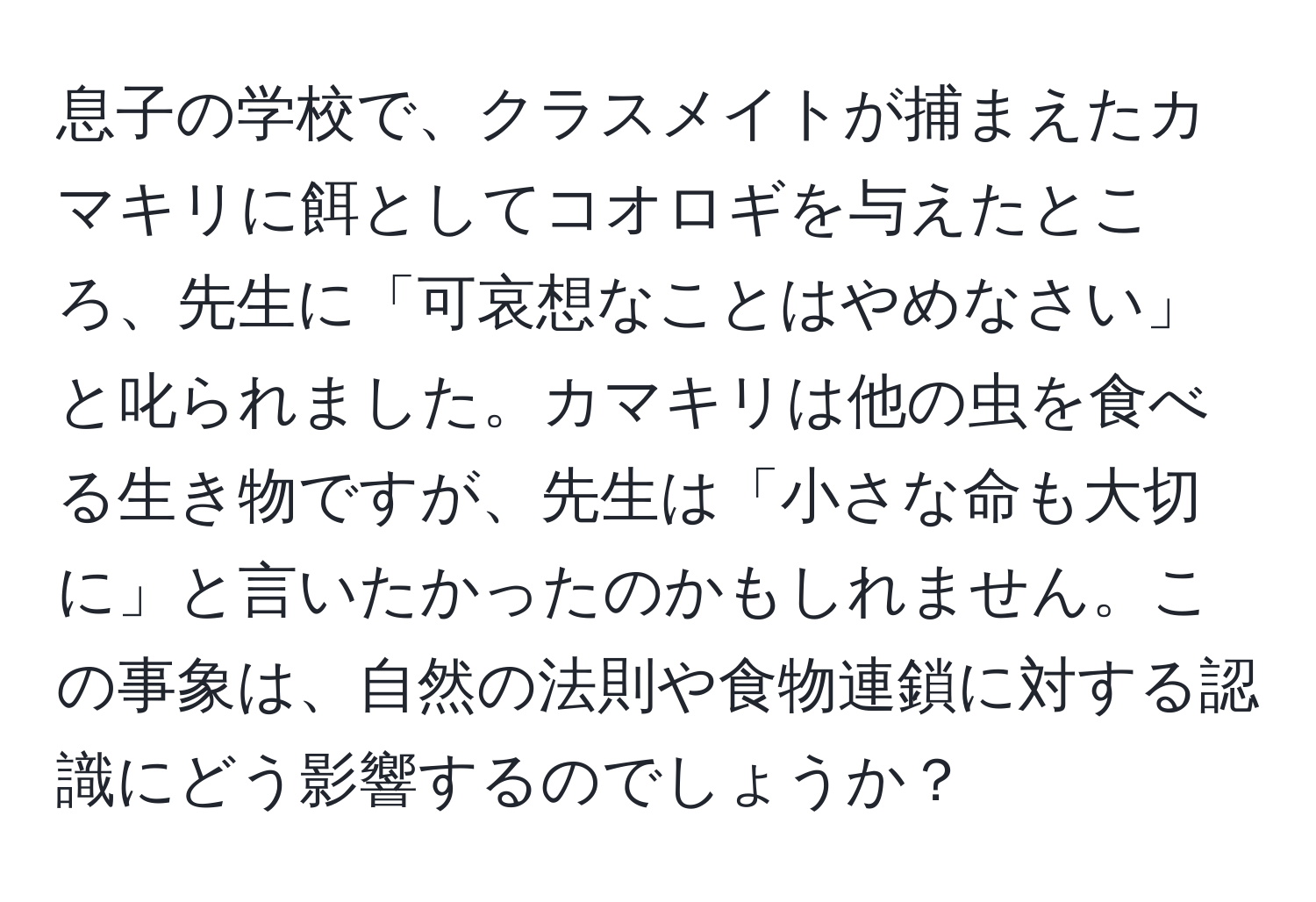 息子の学校で、クラスメイトが捕まえたカマキリに餌としてコオロギを与えたところ、先生に「可哀想なことはやめなさい」と叱られました。カマキリは他の虫を食べる生き物ですが、先生は「小さな命も大切に」と言いたかったのかもしれません。この事象は、自然の法則や食物連鎖に対する認識にどう影響するのでしょうか？