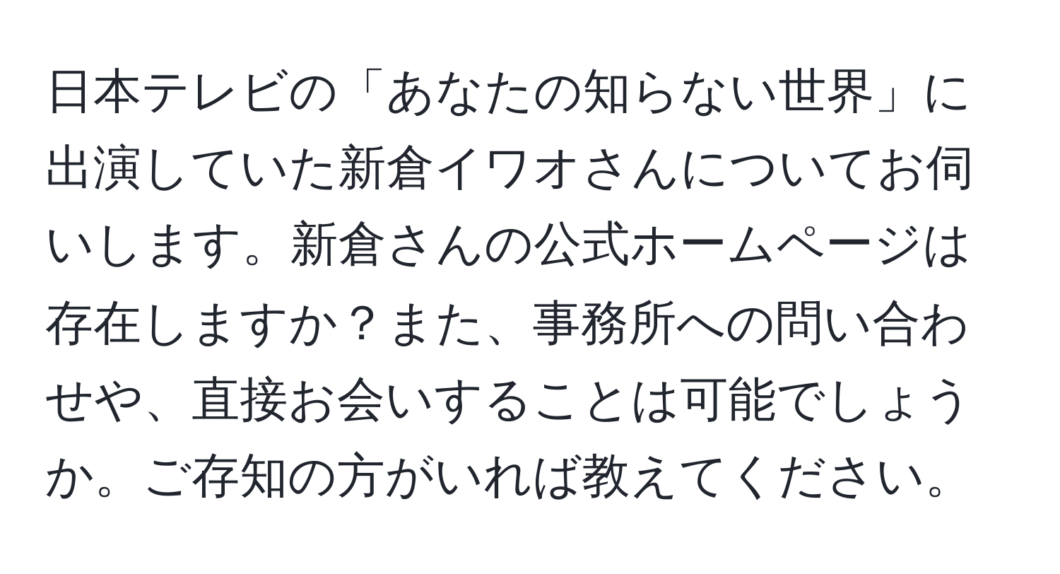 日本テレビの「あなたの知らない世界」に出演していた新倉イワオさんについてお伺いします。新倉さんの公式ホームページは存在しますか？また、事務所への問い合わせや、直接お会いすることは可能でしょうか。ご存知の方がいれば教えてください。