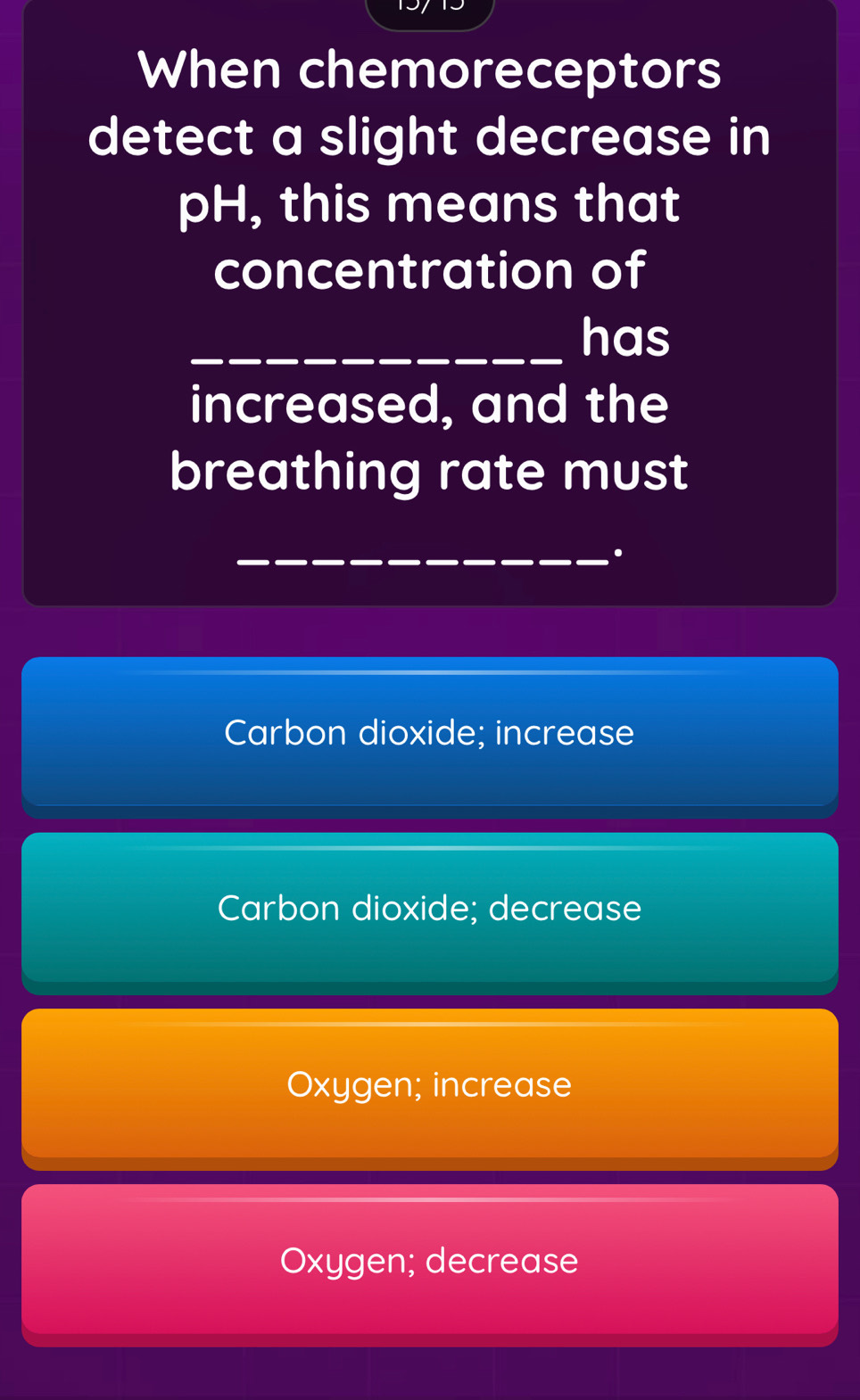 When chemoreceptors
detect a slight decrease in
pH, this means that
concentration of
_has
increased, and the
breathing rate must
_.
Carbon dioxide; increase
Carbon dioxide; decrease
Oxygen; increase
Oxygen; decrease