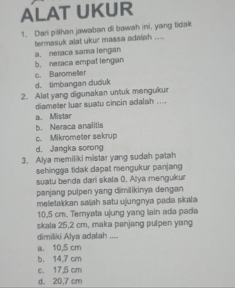 ALAT UKUR
1. Dari pilihan jawaban di bawah ini, yang tidak
termasuk alat ukur massa adalah ....
a. neraca sama lengan
b. neraca empat lengan
c. Barometer
d. timþangan duduk
2. Alat yang digunakan untuk mengukur
diameter luar suatu cincin adalah ....
a、 Mistar
b. Neraca analitis
c. Mikrometer sekrup
d. Jangka sorong
3. Alya memiliki mistar yang sudah patah
sehingga tidak dapat mengukur panjang
suatu benda dari skala 0. Alya mengukur
panjang pulpen yang dimilikinya dengan
meletakkan salah satu ujungnya pada skala
10,5 cm. Ternyata ujung yang lain ada pada
skala 25,2 cm, maka panjang pulpen yang
dimiliki Alya adalah ....
a. 10,5 cm
b. 14,7 cm
c. 17,5 cm
d. 20,7 cm