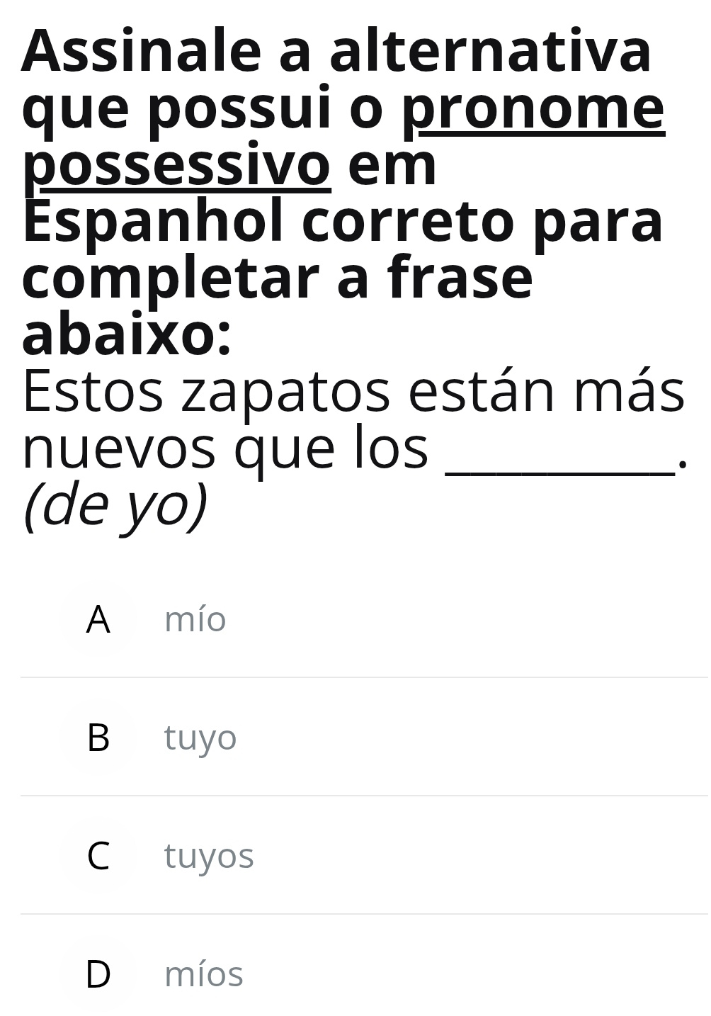 Assinale a alternativa
que possui o pronome
possessivo em
Espanhol correto para
completar a frase
abaixo:
Estos zapatos están más
nuevos que los_
·
(de yo)
A mío
B tuyo
C tuyos
D míos