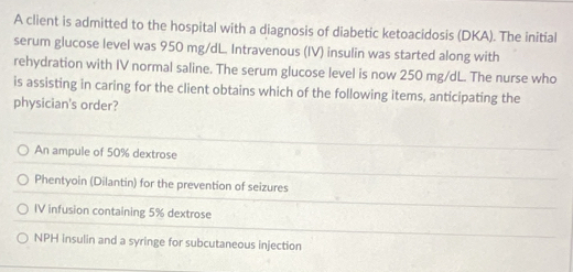 A client is admitted to the hospital with a diagnosis of diabetic ketoacidosis (DKA). The initial
serum glucose level was 950 mg/dL Intravenous (IV) insulin was started along with
rehydration with IV normal saline. The serum glucose level is now 250 mg/dL. The nurse who
is assisting in caring for the client obtains which of the following items, anticipating the
physician's order?
An ampule of 50% dextrose
Phentyoin (Dilantin) for the prevention of seizures
IV infusion containing 5% dextrose
NPH insulin and a syringe for subcutaneous injection