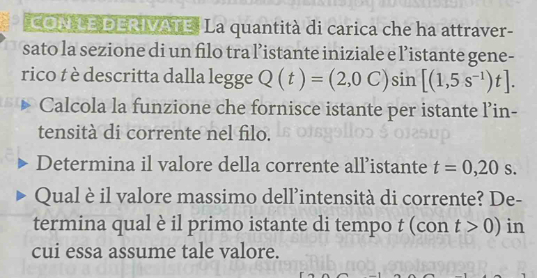 CON LE DERIVATE. La quantità di carica che ha attraver- 
sato la sezione di un filo tra l’istante iniziale e l’istante gene- 
rico t è descritta dalla legge Q(t)=(2,0C)sin [(1,5s^(-1))t]. 
Calcola la funzione che fornisce istante per istante l’in- 
tensità di corrente nel filo. 
Determina il valore della corrente all’istante t=0,20s. 
Qual è il valore massimo dell’intensità di corrente? De- 
termina qual è il primo istante di tempo t (con t>0) in 
cui essa assume tale valore.