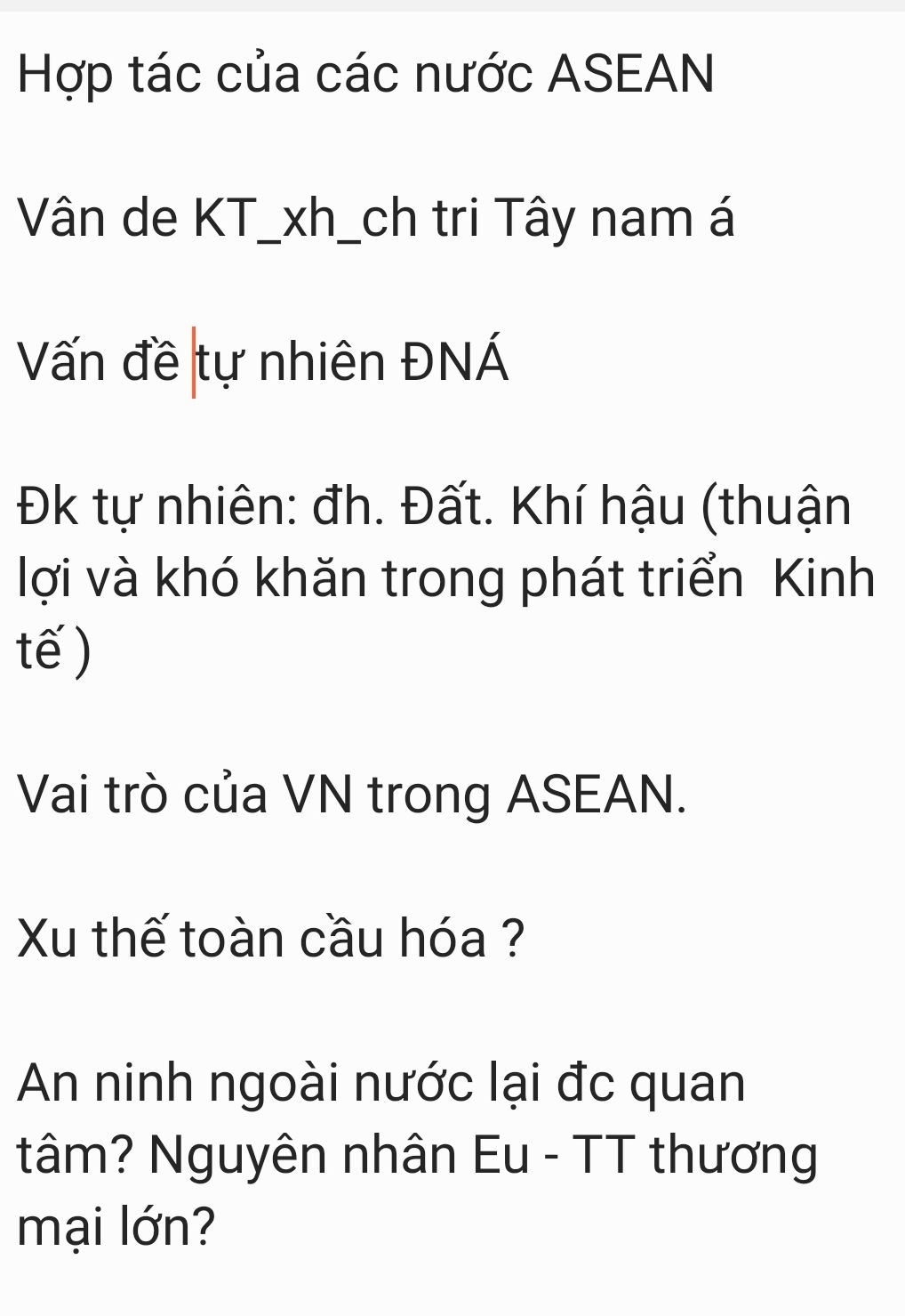 Hợp tác của các nước ASEAN 
Vân de KT_xh_ch tri Tây nam á 
Vấn đề tự nhiên ĐNÁ 
Đk tự nhiên: đh. Đất. Khí hậu (thuận 
lợi và khó khăn trong phát triển Kinh 
tế) 
Vai trò của VN trong ASEAN. 
Xu thế toàn cầu hóa ? 
An ninh ngoài nước lại đc quan 
tâm? Nguyên nhân Eu - TT thương 
mại lớn?