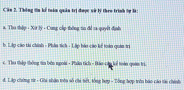 Thông tin kế toán quản trị được xử lý theo trình tự là:
a. Thu thập - Xử lý - Cung cấp thông tin đề ra quyết định
b. Lập cáo tài chính - Phân tích - Lập báo cáo kể toán quản trị
c. Thu thập thông tin bên ngoài - Phân tích - Báo cáp kế toán quản trị.
d. Lập chứng từ - Ghi nhận trên sổ chi tiết, tổng hợp - Tổng hợp trên báo cáo tài chính