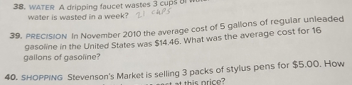 WATER A dripping faucet wastes 3 cups oI W 
water is wasted in a week? 
39. PRECISION In November 2010 the average cost of 5 gallons of regular unleaded 
gasoline in the United States was $14.46. What was the average cost for 16
gallons of gasoline? 
40. sHOPPING Stevenson's Market is selling 3 packs of stylus pens for $5.00. How 
at this price?